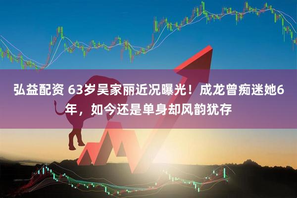 弘益配资 63岁吴家丽近况曝光！成龙曾痴迷她6年，如今还是单身却风韵犹存