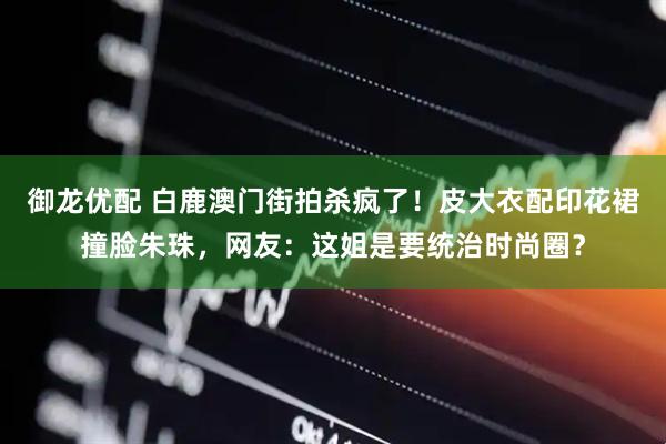 御龙优配 白鹿澳门街拍杀疯了！皮大衣配印花裙撞脸朱珠，网友：这姐是要统治时尚圈？