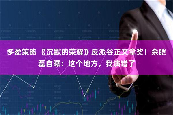 多盈策略 《沉默的荣耀》反派谷正文拿奖！余皑磊自曝：这个地方，我演错了