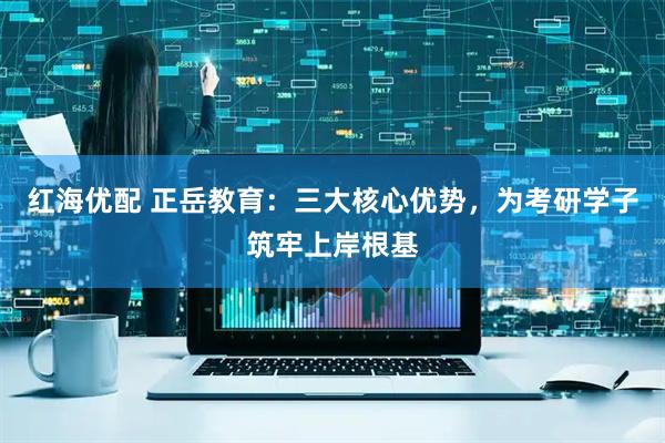 红海优配 正岳教育：三大核心优势，为考研学子筑牢上岸根基