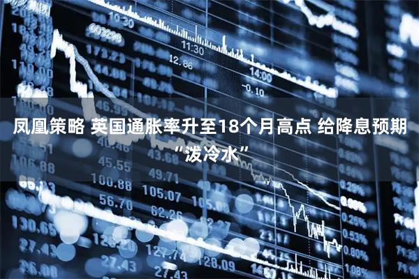 凤凰策略 英国通胀率升至18个月高点 给降息预期“泼冷水”