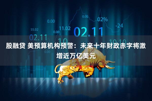 股融贷 美预算机构预警：未来十年财政赤字将激增近万亿美元