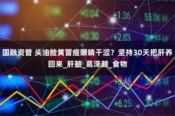 国融资管 头油脸黄冒痘眼睛干涩？坚持30天把肝养回来_肝脏_葛泽颜_食物