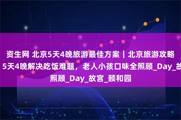 资生网 北京5天4晚旅游最佳方案｜北京旅游攻略家庭专属，5天4晚解决吃饭难题，老人小孩口味全照顾_Day_故宫_颐和园