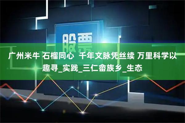 广州米牛 石榴同心  千年文脉凭丝续 万里科学以趣寻_实践_三仁畲族乡_生态