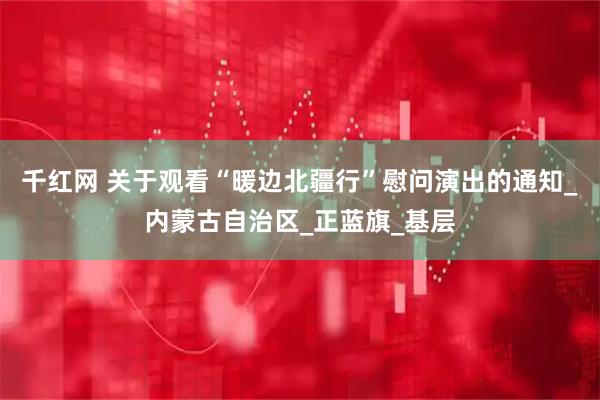 千红网 关于观看“暖边北疆行”慰问演出的通知_内蒙古自治区_正蓝旗_基层