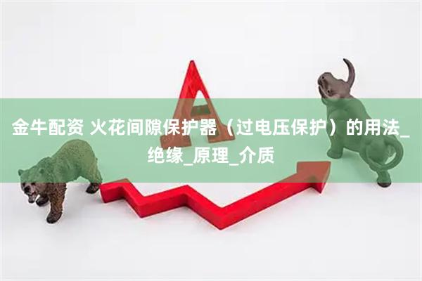 金牛配资 火花间隙保护器（过电压保护）的用法_绝缘_原理_介质