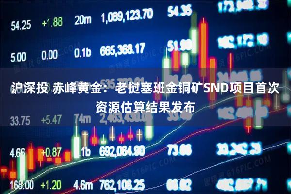 沪深投 赤峰黄金：老挝塞班金铜矿SND项目首次资源估算结果发布