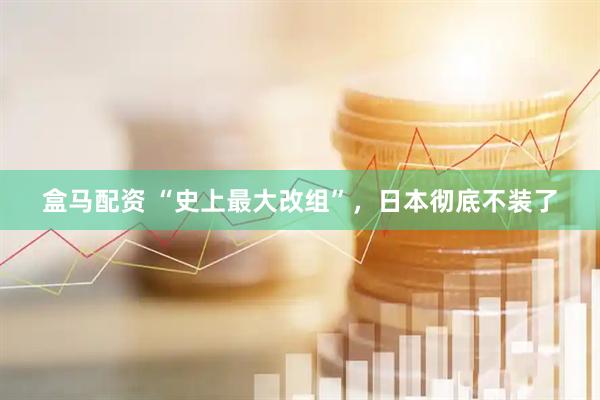 盒马配资 “史上最大改组”，日本彻底不装了