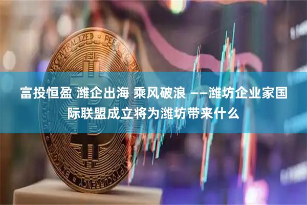 富投恒盈 潍企出海 乘风破浪 ——潍坊企业家国际联盟成立将为潍坊带来什么