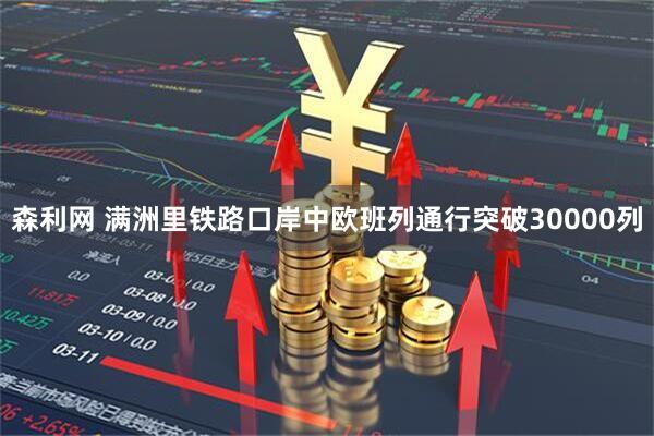 森利网 满洲里铁路口岸中欧班列通行突破30000列