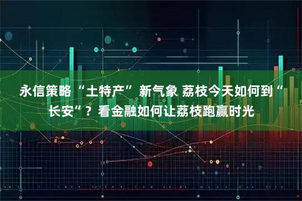 永信策略 “土特产” 新气象 荔枝今天如何到“长安”？看金融如何让荔枝跑赢时光