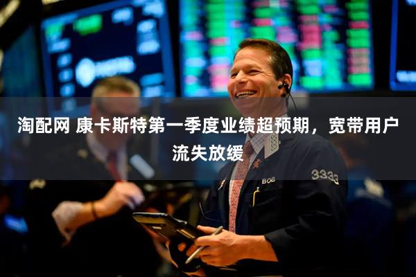 淘配网 康卡斯特第一季度业绩超预期，宽带用户流失放缓