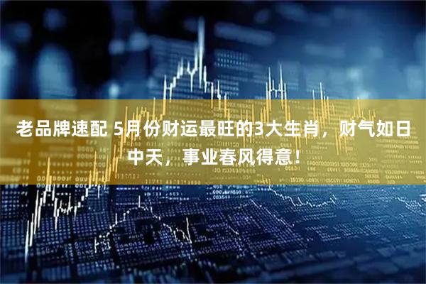 老品牌速配 5月份财运最旺的3大生肖，财气如日中天，事业春风得意！