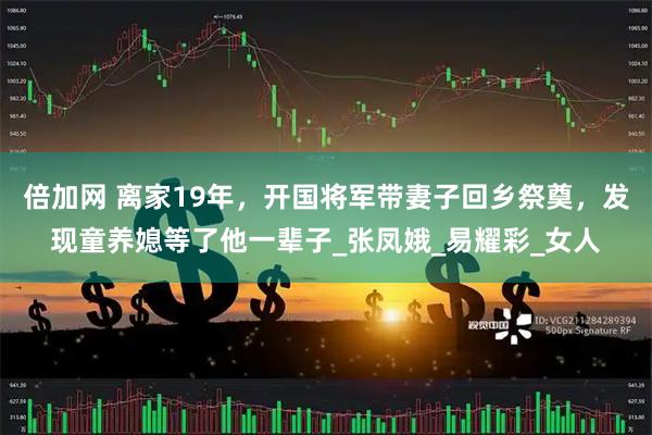 倍加网 离家19年，开国将军带妻子回乡祭奠，发现童养媳等了他一辈子_张凤娥_易耀彩_女人