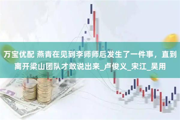 万宝优配 燕青在见到李师师后发生了一件事，直到离开梁山团队才敢说出来_卢俊义_宋江_吴用