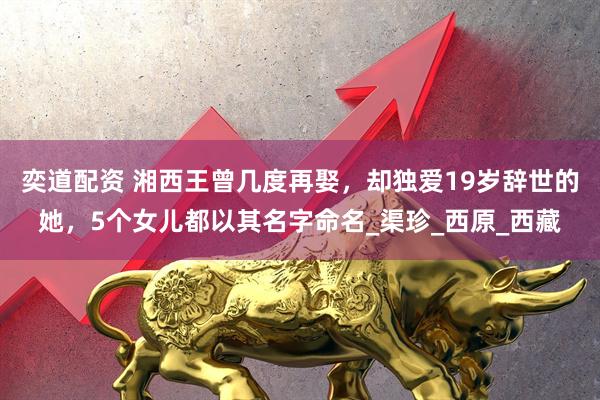 奕道配资 湘西王曾几度再娶，却独爱19岁辞世的她，5个女儿都以其名字命名_渠珍_西原_西藏
