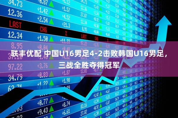 联丰优配 中国U16男足4-2击败韩国U16男足，三战全胜夺得冠军