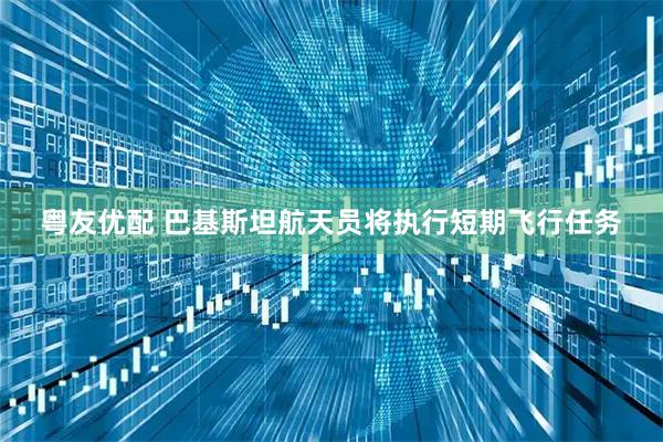 粤友优配 巴基斯坦航天员将执行短期飞行任务